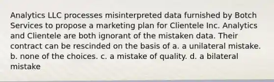 Analytics LLC processes misinterpreted data furnished by Botch Services to propose a marketing plan for Clientele Inc. Analytics and Clientele are both ignorant of the mistaken data. Their contract can be rescinded on the basis of a. a unilateral mistake. b. none of the choices. c. a mistake of quality. d. a bilateral mistake