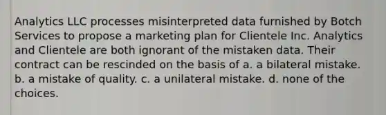 Analytics LLC processes misinterpreted data furnished by Botch Services to propose a marketing plan for Clientele Inc. Analytics and Clientele are both ignorant of the mistaken data. Their contract can be rescinded on the basis of a. a bilateral mistake. b. a mistake of quality. c. a unilateral mistake. d. none of the choices.