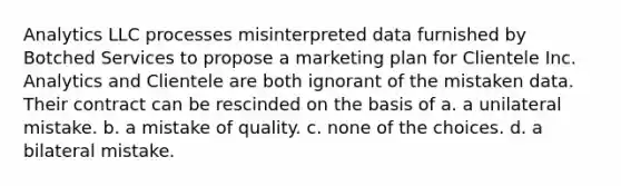 Analytics LLC processes misinterpreted data furnished by Botched Services to propose a marketing plan for Clientele Inc. Analytics and Clientele are both ignorant of the mistaken data. Their contract can be rescinded on the basis of a. a unilateral mistake. b. a mistake of quality. c. none of the choices. d. a bilateral mistake.