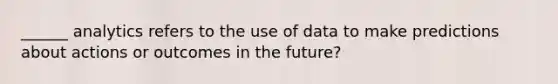 ______ analytics refers to the use of data to make predictions about actions or outcomes in the future?