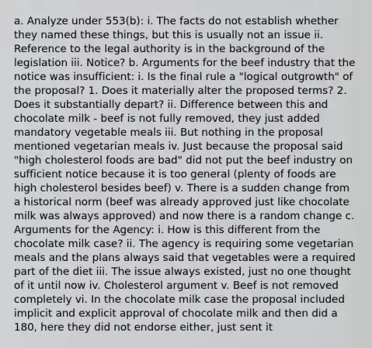 a. Analyze under 553(b): i. The facts do not establish whether they named these things, but this is usually not an issue ii. Reference to the legal authority is in the background of the legislation iii. Notice? b. Arguments for the beef industry that the notice was insufficient: i. Is the final rule a "logical outgrowth" of the proposal? 1. Does it materially alter the proposed terms? 2. Does it substantially depart? ii. Difference between this and chocolate milk - beef is not fully removed, they just added mandatory vegetable meals iii. But nothing in the proposal mentioned vegetarian meals iv. Just because the proposal said "high cholesterol foods are bad" did not put the beef industry on sufficient notice because it is too general (plenty of foods are high cholesterol besides beef) v. There is a sudden change from a historical norm (beef was already approved just like chocolate milk was always approved) and now there is a random change c. Arguments for the Agency: i. How is this different from the chocolate milk case? ii. The agency is requiring some vegetarian meals and the plans always said that vegetables were a required part of the diet iii. The issue always existed, just no one thought of it until now iv. Cholesterol argument v. Beef is not removed completely vi. In the chocolate milk case the proposal included implicit and explicit approval of chocolate milk and then did a 180, here they did not endorse either, just sent it