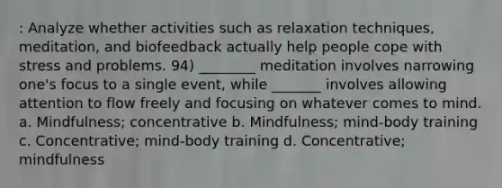 : Analyze whether activities such as relaxation techniques, meditation, and biofeedback actually help people cope with stress and problems. 94) ________ meditation involves narrowing one's focus to a single event, while _______ involves allowing attention to flow freely and focusing on whatever comes to mind. a. Mindfulness; concentrative b. Mindfulness; mind-body training c. Concentrative; mind-body training d. Concentrative; mindfulness