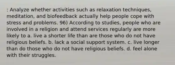 : Analyze whether activities such as relaxation techniques, meditation, and biofeedback actually help people cope with stress and problems. 96) According to studies, people who are involved in a religion and attend services regularly are more likely to a. live a shorter life than are those who do not have religious beliefs. b. lack a social support system. c. live longer than do those who do not have religious beliefs. d. feel alone with their struggles.