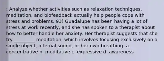 : Analyze whether activities such as relaxation techniques, meditation, and biofeedback actually help people cope with stress and problems. 93) Guadalupe has been having a lot of stress at work recently, and she has spoken to a therapist about how to better handle her anxiety. Her therapist suggests that she try _________ meditation, which involves focusing exclusively on a single object, internal sound, or her own breathing. a. concentrative b. meditative c. expressive d. awareness