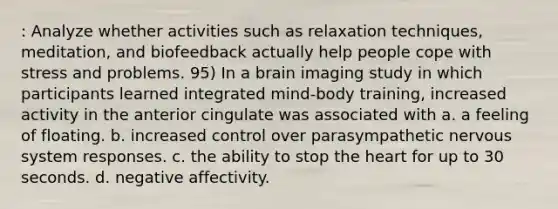 : Analyze whether activities such as relaxation techniques, meditation, and biofeedback actually help people cope with stress and problems. 95) In a brain imaging study in which participants learned integrated mind-body training, increased activity in the anterior cingulate was associated with a. a feeling of floating. b. increased control over parasympathetic nervous system responses. c. the ability to stop the heart for up to 30 seconds. d. negative affectivity.