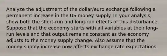 Analyze the adjustment of the dollar/euro exchange following a permanent increase in the US money supply. In your analysis, show both the short-run and long-run effects of this disturbance. Suppose that the economy starts with all variables at their long-run levels and that output remains constant as the economy adjusts to the money supply change. Also assume that the money supply increase now affects exchange rate expectations.