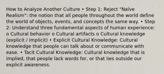 How to Analyze Another Culture • Step 1: Reject "Naïve Realism": the notion that all people throughout the world define the world of objects, events, and concepts the same way. • Step 2: Understand three fundamental aspects of human experience: o Cultural behavior o Cultural artifacts o Cultural knowledge (explicit / implicit) • Explicit Cultural Knowledge: Cultural knowledge that people can talk about or communicate with ease. • Tacit Cultural Knowledge: Cultural knowledge that is implied, that people lack words for, or that lies outside our explicit awareness.