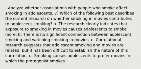 : Analyze whether associations with people who smoke affect smoking in adolescents. 7) Which of the following best describes the current research on whether smoking in movies contributes to adolescent smoking? a. The research clearly indicates that exposure to smoking in movies causes adolescents to smoke more. b. There is no significant connection between adolescent smoking and watching smoking in movies. c. Correlational research suggests that adolescent smoking and movies are related, but it has been difficult to establish the nature of this correlation. d. Smoking causes adolescents to prefer movies in which the protagonist smokes.