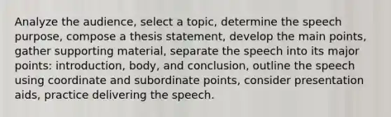 Analyze the audience, select a topic, determine the speech purpose, compose a thesis statement, develop the main points, gather supporting material, separate the speech into its major points: introduction, body, and conclusion, outline the speech using coordinate and subordinate points, consider presentation aids, practice delivering the speech.