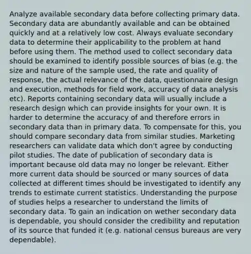 Analyze available secondary data before collecting primary data. Secondary data are abundantly available and can be obtained quickly and at a relatively low cost. Always evaluate secondary data to determine their applicability to the problem at hand before using them. The method used to collect secondary data should be examined to identify possible sources of bias (e.g. the size and nature of the sample used, the rate and quality of response, the actual relevance of the data, questionnaire design and execution, methods for field work, accuracy of data analysis etc). Reports containing secondary data will usually include a research design which can provide insights for your own. It is harder to determine the accuracy of and therefore errors in secondary data than in primary data. To compensate for this, you should compare secondary data from similar studies. Marketing researchers can validate data which don't agree by conducting pilot studies. The date of publication of secondary data is important because old data may no longer be relevant. Either more current data should be sourced or many sources of data collected at different times should be investigated to identify any trends to estimate current statistics. Understanding the purpose of studies helps a researcher to understand the limits of secondary data. To gain an indication on wether secondary data is dependable, you should consider the credibility and reputation of its source that funded it (e.g. national census bureaus are very dependable).