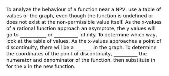 To analyze the behaviour of a function near a NPV, use a table of values or the graph, even though the function is undefined or does not exist at the non-permissible value itself. As the x-values of a rational function approach an asymptote, the y-values will go to ___________ or __________ infinity. To determine which way, look at the table of values. As the x-values approaches a point of discontinuity, there will be a _______ in the graph. To determine the coordinates of the point of discontinuity, __________ the numerator and denominator of the function, then substitute in for the x in the new function.