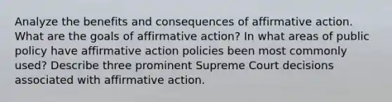 Analyze the benefits and consequences of <a href='https://www.questionai.com/knowledge/k15TsidlpG-affirmative-action' class='anchor-knowledge'>affirmative action</a>. What are the goals of affirmative action? In what areas of public policy have affirmative action policies been most commonly used? Describe three prominent Supreme Court decisions associated with affirmative action.