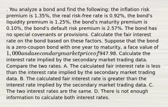 . You analyze a bond and find the following: the inflation risk premium is 1.35%, the real risk-free rate is 0.92%, the bond's liquidity premium is 1.25%, the bond's maturity premium is 0.10%, the bond's default risk premium is 2.57%. The bond has no special covenants or provisions. Calculate the fair interest rate on the bond based on these factors. Suppose that the bond is a zero-coupon bond with one year to maturity, a face value of 1,000 and a secondary market price of947.98. Calculate the interest rate implied by the secondary market trading data. Compare the two rates. A. The calculated fair interest rate is less than the interest rate implied by the secondary market trading data. B. The calculated fair interest rate is greater than the interest rate implied by the secondary market trading data. C. The two interest rates are the same. D. There is not enough information to calculate both interest rates.