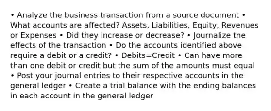 • Analyze the business transaction from a source document • What accounts are affected? Assets, Liabilities, Equity, Revenues or Expenses • Did they increase or decrease? • Journalize the effects of the transaction • Do the accounts identified above require a debit or a credit? • Debits=Credit • Can have more than one debit or credit but the sum of the amounts must equal • Post your journal entries to their respective accounts in the general ledger • Create a trial balance with the ending balances in each account in the general ledger