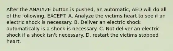 After the ANALYZE button is pushed, an automatic, AED will do all of the following, EXCEPT: A. Analyze the victims heart to see if an electric shock is necessary. B. Deliver an electric shock automatically is a shock is necessary. C. Not deliver an electric shock if a shock isn't necessary. D. restart the victims stopped heart.