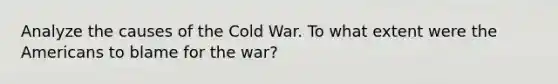 Analyze the causes of the Cold War. To what extent were the Americans to blame for the war?