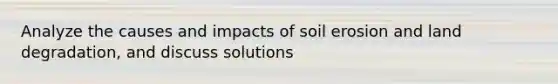 Analyze the causes and impacts of soil erosion and land degradation, and discuss solutions