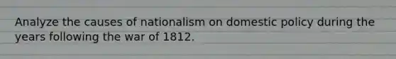 Analyze the causes of nationalism on domestic policy during the years following the war of 1812.