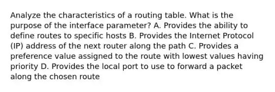 Analyze the characteristics of a routing table. What is the purpose of the interface parameter? A. Provides the ability to define routes to specific hosts B. Provides the Internet Protocol (IP) address of the next router along the path C. Provides a preference value assigned to the route with lowest values having priority D. Provides the local port to use to forward a packet along the chosen route