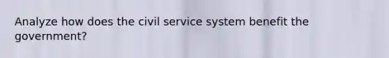 Analyze how does the civil service system benefit the government?