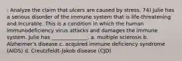 : Analyze the claim that ulcers are caused by stress. 74) Julie has a serious disorder of the immune system that is life-threatening and incurable. This is a condition in which the human immunodeficiency virus attacks and damages the immune system. Julie has ______________. a. multiple sclerosis b. Alzheimer's disease c. acquired immune deficiency syndrome (AIDS) d. Creutzfeldt-Jakob disease (CJD)