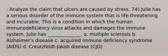 : Analyze the claim that ulcers are caused by stress. 74) Julie has a serious disorder of the immune system that is life-threatening and incurable. This is a condition in which the human immunodeficiency virus attacks and damages the immune system. Julie has ______________. a. multiple sclerosis b. Alzheimer's disease c. acquired immune deficiency syndrome (AIDS) d. Creutzfeldt-Jakob disease (CJD)