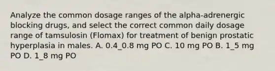 Analyze the common dosage ranges of the alpha-adrenergic blocking drugs, and select the correct common daily dosage range of tamsulosin (Flomax) for treatment of benign prostatic hyperplasia in males. A. 0.4_0.8 mg PO C. 10 mg PO B. 1_5 mg PO D. 1_8 mg PO