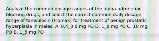 Analyze the common dosage ranges of the alpha-adrenergic blocking drugs, and select the correct common daily dosage range of tamsulosin (Flomax) for treatment of benign prostatic hyperplasia in males. A. 0.4_0.8 mg PO D. 1_8 mg PO C. 10 mg PO B. 1_5 mg PO