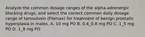 Analyze the common dosage ranges of the alpha-adrenergic blocking drugs, and select the correct common daily dosage range of tamsulosin (Flomax) for treatment of benign prostatic hyperplasia in males. A. 10 mg PO B. 0.4_0.8 mg PO C. 1_5 mg PO D. 1_8 mg PO