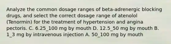 Analyze the common dosage ranges of beta-adrenergic blocking drugs, and select the correct dosage range of atenolol (Tenormin) for the treatment of hypertension and angina pectoris. C. 6.25_100 mg by mouth D. 12.5_50 mg by mouth B. 1_3 mg by intravenous injection A. 50_100 mg by mouth