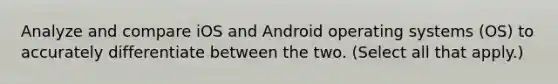 Analyze and compare iOS and Android operating systems (OS) to accurately differentiate between the two. (Select all that apply.)