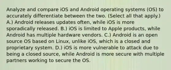 Analyze and compare iOS and Android operating systems (OS) to accurately differentiate between the two. (Select all that apply.) A.) Android releases updates often, while iOS is more sporadically released. B.) iOS is limited to Apple products, while Android has multiple hardware vendors. C.) Android is an open source OS based on Linux, unlike iOS, which is a closed and proprietary system. D.) iOS is more vulnerable to attack due to being a closed source, while Android is more secure with multiple partners working to secure the OS.