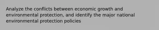 Analyze the conflicts between economic growth and environmental protection, and identify the major national environmental protection policies