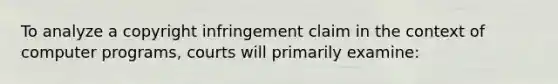 To analyze a copyright infringement claim in the context of computer programs, courts will primarily examine: