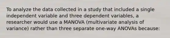 To analyze the data collected in a study that included a single independent variable and three dependent variables, a researcher would use a MANOVA (multivariate analysis of variance) rather than three separate one-way ANOVAs because: