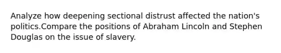 Analyze how deepening sectional distrust affected the nation's politics.Compare the positions of Abraham Lincoln and Stephen Douglas on the issue of slavery.