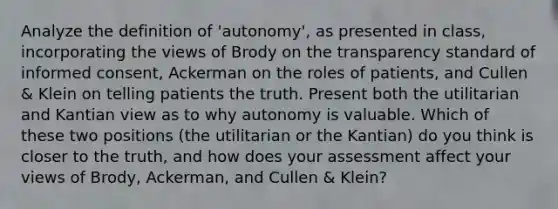 Analyze the definition of 'autonomy', as presented in class, incorporating the views of Brody on the transparency standard of informed consent, Ackerman on the roles of patients, and Cullen & Klein on telling patients the truth. Present both the utilitarian and Kantian view as to why autonomy is valuable. Which of these two positions (the utilitarian or the Kantian) do you think is closer to the truth, and how does your assessment affect your views of Brody, Ackerman, and Cullen & Klein?