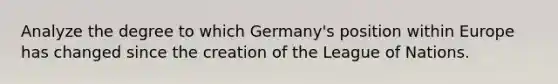 Analyze the degree to which Germany's position within Europe has changed since the creation of the League of Nations.