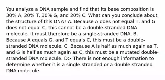 You analyze a DNA sample and find that its base composition is 30% A, 20% T, 30% G, and 20% C. What can you conclude about the structure of this DNA? A. Because A does not equal T, and G does not equal C, this cannot be a double-stranded DNA molecule. It must therefore be a single-stranded DNA. B. Because A equals G, and T equals C, this must be a double-stranded DNA molecule. C. Because A is half as much again as T, and G is half as much again as C, this must be a mutated double-stranded DNA molecule. D> There is not enough information to determine whether it is a single-stranded or a double-stranded DNA molecule.