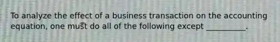 To analyze the effect of a business transaction on the accounting equation, one must do all of the following except __________.