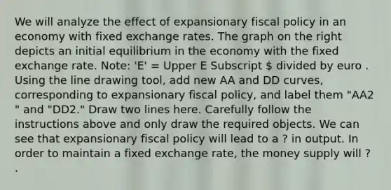 We will analyze the effect of expansionary fiscal policy in an economy with fixed exchange rates. The graph on the right depicts an initial equilibrium in the economy with the fixed exchange rate.​ Note: 'E'​ = Upper E Subscript  divided by euro . Using the line drawing tool​, add new AA and DD​ curves, corresponding to expansionary fiscal​ policy, and label them ​"AA2​" and ​"DD2​." Draw two lines here. Carefully follow the instructions above and only draw the required objects. We can see that expansionary fiscal policy will lead to a ? in output. In order to maintain a fixed exchange​ rate, the money supply will ? .