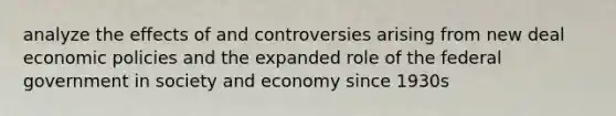 analyze the effects of and controversies arising from new deal economic policies and the expanded role of the federal government in society and economy since 1930s