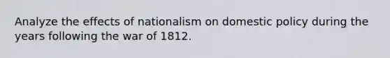 Analyze the effects of nationalism on domestic policy during the years following the war of 1812.