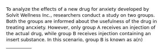 To analyze the effects of a new drug for anxiety developed by Solvit Wellness Inc., researchers conduct a study on two groups. Both the groups are informed about the usefulness of the drug in treating ancxiety. However, only group A receives an injection of the actual drug, while group B receives injection containing an insert substance. In this scenario, group B is known as a(n) ___________