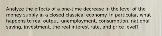 Analyze the effects of a one-time decrease in the level of the money supply in a closed classical economy. In particular, what happens to real output, unemployment, consumption, national saving, investment, the real interest rate, and price level?