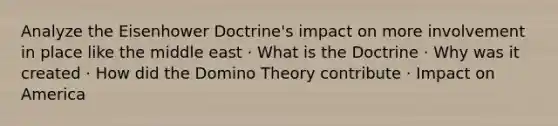 Analyze the Eisenhower Doctrine's impact on more involvement in place like the middle east · What is the Doctrine · Why was it created · How did the Domino Theory contribute · Impact on America