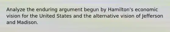 Analyze the enduring argument begun by Hamilton's economic vision for the United States and the alternative vision of Jefferson and Madison.