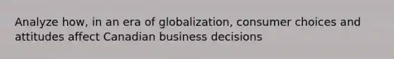 Analyze how, in an era of globalization, consumer choices and attitudes affect Canadian business decisions