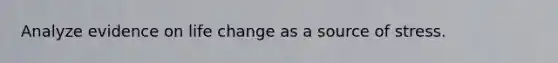 Analyze evidence on life change as a source of stress.