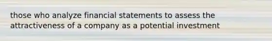 those who analyze financial statements to assess the attractiveness of a company as a potential investment